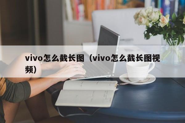 vivo怎么截长图（vivo怎么截长图视频）