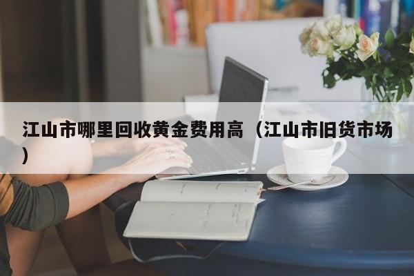 江山市哪里回收黄金费用高（江山市旧货市场）
