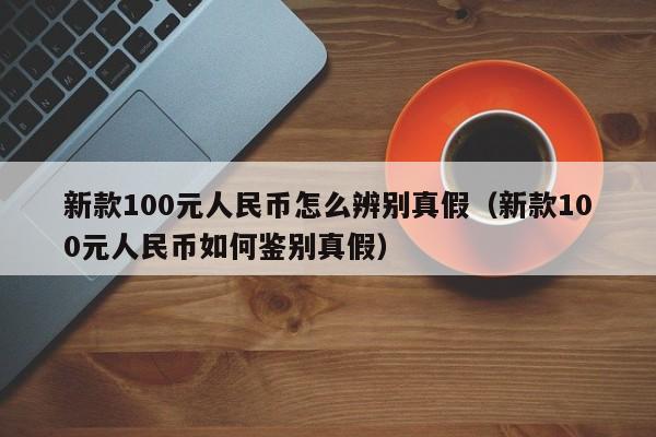 新款100元人民币怎么辨别真假（新款100元人民币如何鉴别真假）