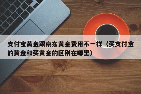 支付宝黄金跟京东黄金费用不一样（买支付宝的黄金和买黄金的区别在哪里）