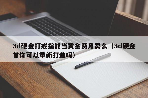 3d硬金打戒指能当黄金费用卖么（3d硬金首饰可以重新打造吗）