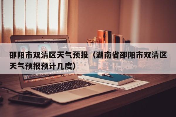 邵阳市双清区天气预报（湖南省邵阳市双清区天气预报预计几度）