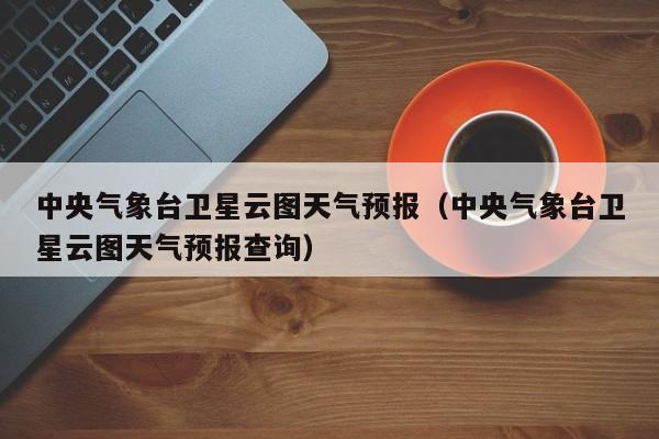 中央气象台卫星云图天气预报（中央气象台卫星云图天气预报查询）