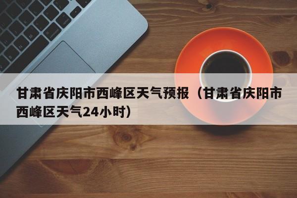甘肃省庆阳市西峰区天气预报（甘肃省庆阳市西峰区天气24小时）