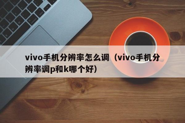 vivo手机分辨率怎么调（vivo手机分辨率调p和k哪个好）