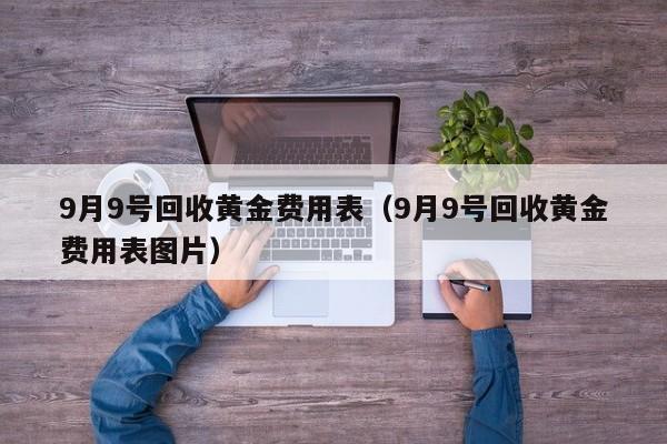 9月9号回收黄金费用表（9月9号回收黄金费用表图片）
