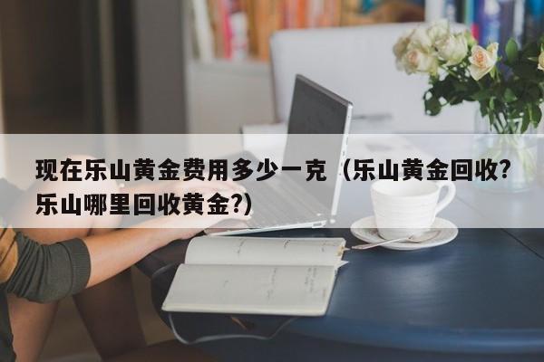 现在乐山黄金费用多少一克（乐山黄金回收?乐山哪里回收黄金?）