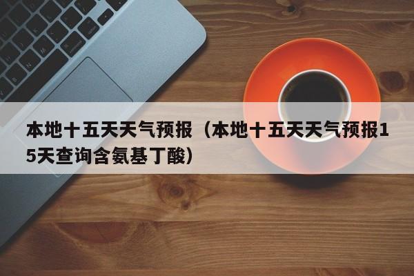 本地十五天天气预报（本地十五天天气预报15天查询含氨基丁酸）