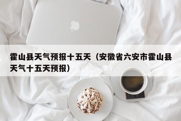 霍山县天气预报十五天（安徽省六安市霍山县天气十五天预报）
