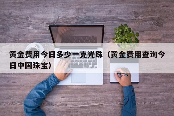 黄金费用今日多少一克光珠（黄金费用查询今日中国珠宝）
