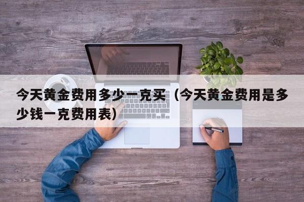 今天黄金费用多少一克买（今天黄金费用是多少钱一克费用表）