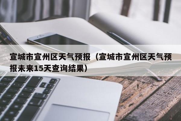 宣城市宣州区天气预报（宣城市宣州区天气预报未来15天查询结果）