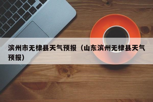 滨州市无棣县天气预报（山东滨州无棣县天气预报）