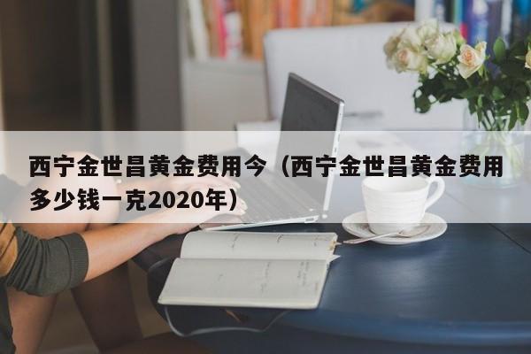 西宁金世昌黄金费用今（西宁金世昌黄金费用多少钱一克2020年）