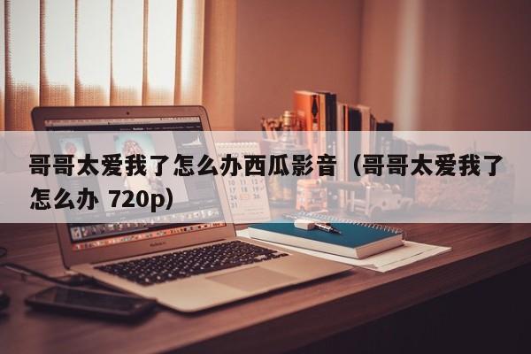 哥哥太爱我了怎么办西瓜影音（哥哥太爱我了怎么办 720p）