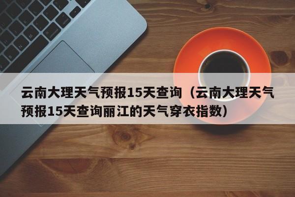 云南大理天气预报15天查询（云南大理天气预报15天查询丽江的天气穿衣指数）