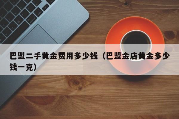 巴盟二手黄金费用多少钱（巴盟金店黄金多少钱一克）