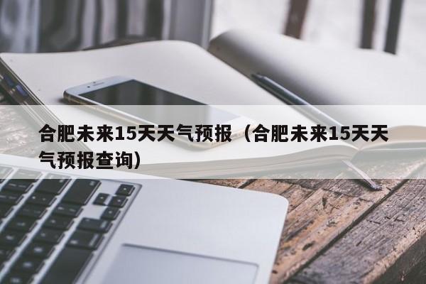 合肥未来15天天气预报（合肥未来15天天气预报查询）