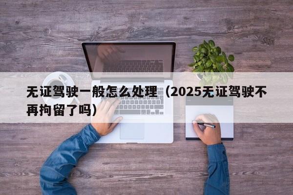 无证驾驶一般怎么处理（2025无证驾驶不再拘留了吗）