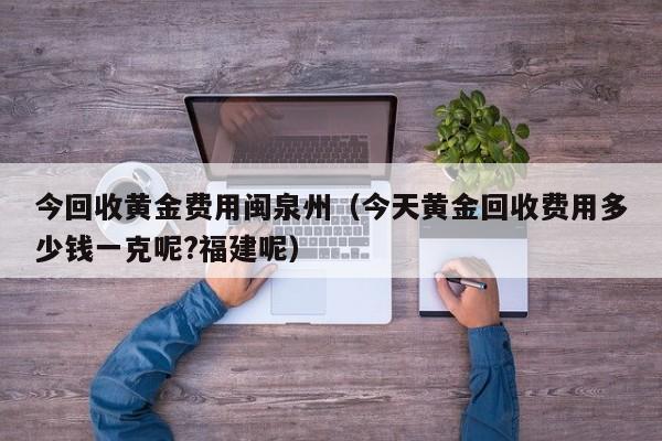 今回收黄金费用闽泉州（今天黄金回收费用多少钱一克呢?福建呢）