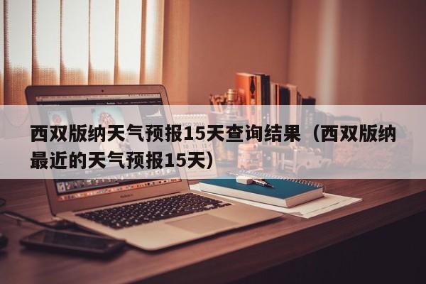 西双版纳天气预报15天查询结果（西双版纳最近的天气预报15天）