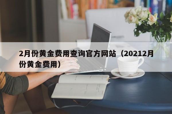2月份黄金费用查询官方网站（20212月份黄金费用）