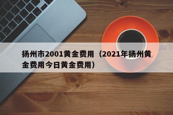 扬州市2001黄金费用（2021年扬州黄金费用今日黄金费用）