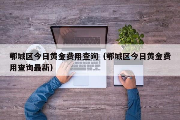 鄂城区今日黄金费用查询（鄂城区今日黄金费用查询最新）