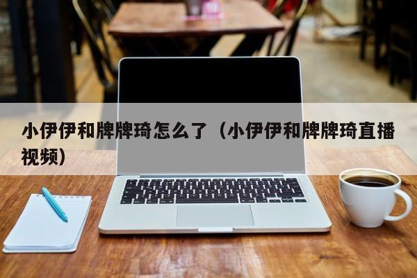 小伊伊和牌牌琦怎么了（小伊伊和牌牌琦直播视频）