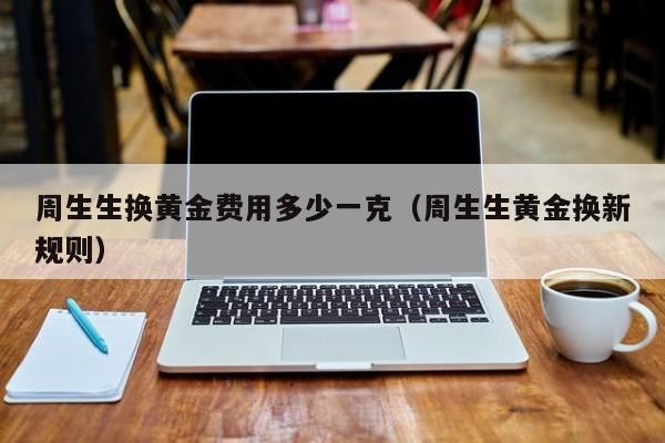 周生生换黄金费用多少一克（周生生黄金换新规则）