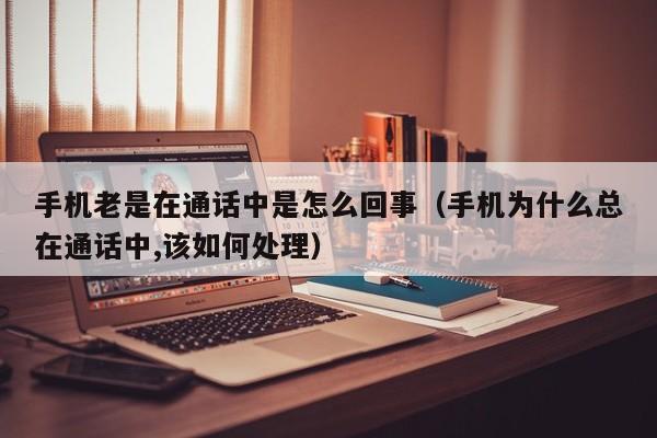 手机老是在通话中是怎么回事（手机为什么总在通话中,该如何处理）