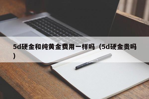 5d硬金和纯黄金费用一样吗（5d硬金贵吗）
