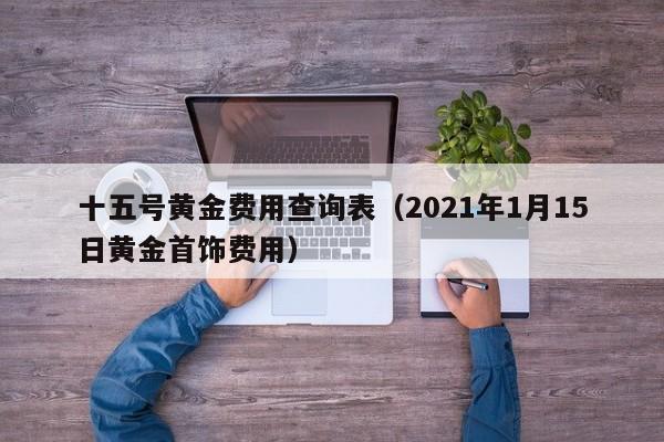 十五号黄金费用查询表（2021年1月15日黄金首饰费用）