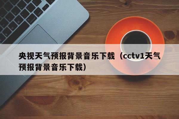 央视天气预报背景音乐下载（cctv1天气预报背景音乐下载）