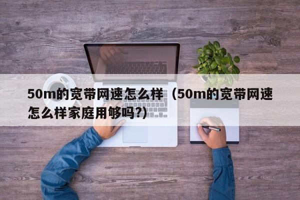 50m的宽带网速怎么样（50m的宽带网速怎么样家庭用够吗?）