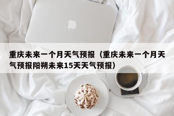 重庆未来一个月天气预报（重庆未来一个月天气预报阳朔未来15天天气预报）
