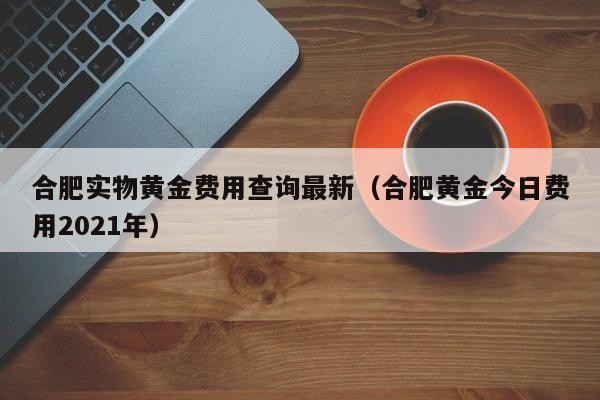 合肥实物黄金费用查询最新（合肥黄金今日费用2021年）