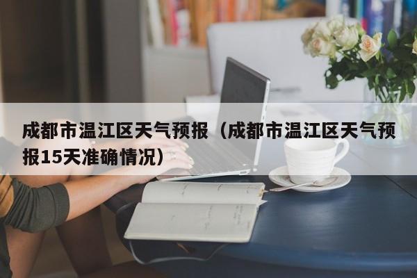 成都市温江区天气预报（成都市温江区天气预报15天准确情况）