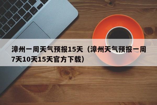 漳州一周天气预报15天（漳州天气预报一周7天10天15天官方下载）