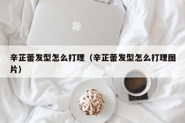 辛芷蕾发型怎么打理（辛芷蕾发型怎么打理图片）