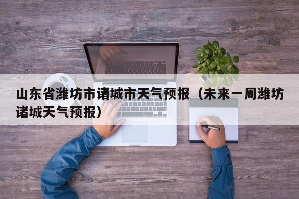 山东省潍坊市诸城市天气预报（未来一周潍坊诸城天气预报）