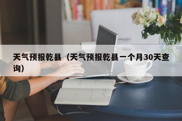 天气预报乾县（天气预报乾县一个月30天查询）