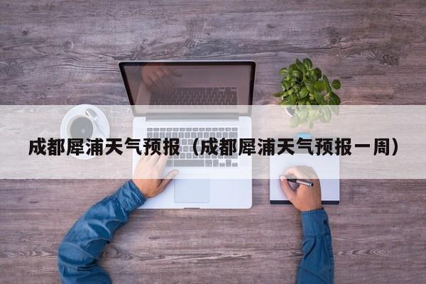 成都犀浦天气预报（成都犀浦天气预报一周）