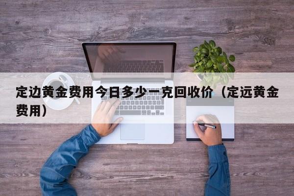 定边黄金费用今日多少一克回收价（定远黄金费用）