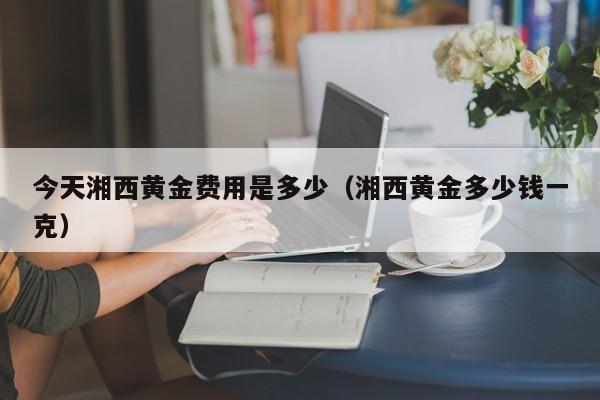 今天湘西黄金费用是多少（湘西黄金多少钱一克）