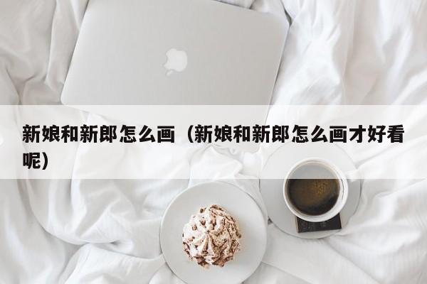 新娘和新郎怎么画（新娘和新郎怎么画才好看呢）