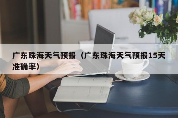 广东珠海天气预报（广东珠海天气预报15天准确率）