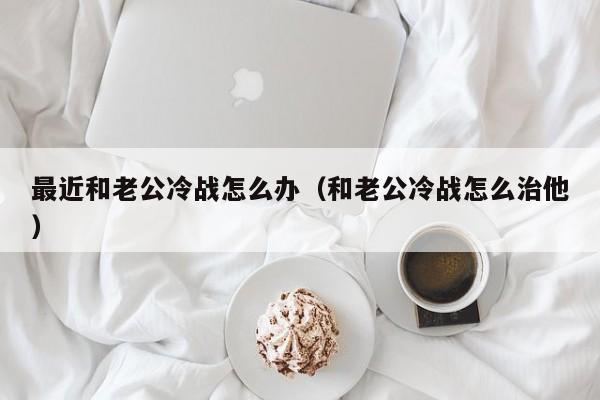 最近和老公冷战怎么办（和老公冷战怎么治他）