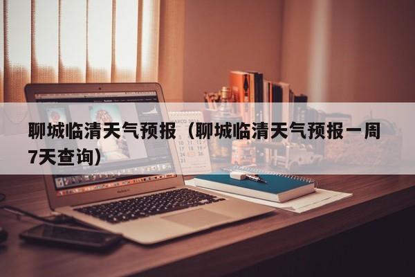 聊城临清天气预报（聊城临清天气预报一周 7天查询）