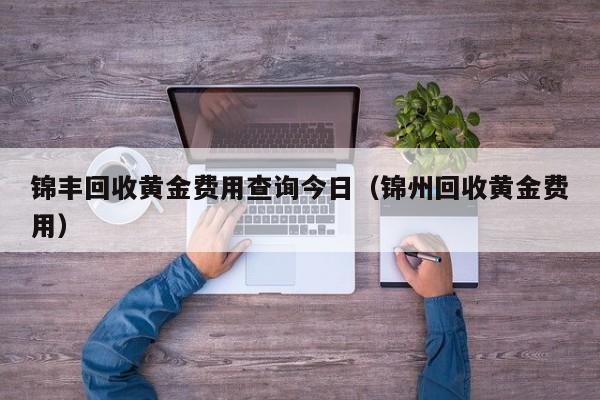 锦丰回收黄金费用查询今日（锦州回收黄金费用）